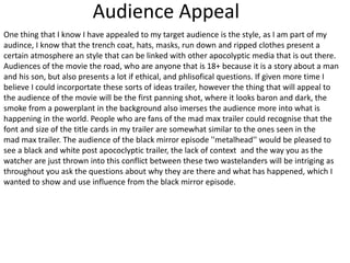 Audience Appeal
One thing that I know I have appealed to my target audience is the style, as I am part of my
audince, I know that the trench coat, hats, masks, run down and ripped clothes present a
certain atmosphere an style that can be linked with other apocolyptic media that is out there.
Audiences of the movie the road, who are anyone that is 18+ because it is a story about a man
and his son, but also presents a lot if ethical, and phlisofical questions. If given more time I
believe I could incorportate these sorts of ideas trailer, however the thing that will appeal to
the audience of the movie will be the first panning shot, where it looks baron and dark, the
smoke from a powerplant in the background also imerses the audience more into what is
happening in the world. People who are fans of the mad max trailer could recognise that the
font and size of the title cards in my trailer are somewhat similar to the ones seen in the
mad max trailer. The audience of the black mirror episode ''metalhead'' would be pleased to
see a black and white post apococlyptic trailer, the lack of context and the way you as the
watcher are just thrown into this conflict between these two wastelanders will be intriging as
throughout you ask the questions about why they are there and what has happened, which I
wanted to show and use influence from the black mirror episode.
 