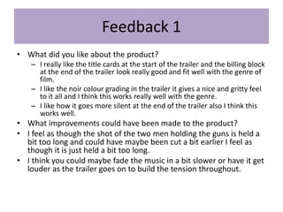 Feedback 1
• What did you like about the product?
– I really like the title cards at the start of the trailer and the billing block
at the end of the trailer look really good and fit well with the genre of
film.
– I like the noir colour grading in the trailer it gives a nice and gritty feel
to it all and I think this works really well with the genre.
– I like how it goes more silent at the end of the trailer also I think this
works well.
• What improvements could have been made to the product?
• I feel as though the shot of the two men holding the guns is held a
bit too long and could have maybe been cut a bit earlier I feel as
though it is just held a bit too long.
• I think you could maybe fade the music in a bit slower or have it get
louder as the trailer goes on to build the tension throughout.
 