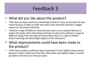 Feedback 3
• What did you like about the product?
• I like how you have used heavy breathing instead of music at one point of your
trailer because it helps to make the trailer more dramatic and have a bigger
impact on the person watching.
• I liked the range of different shots that you used in your product because it
makes the trailer more interesting and helps to show the audience a range of
different things from the type of environment they're in, type of clothes
they're wearing and what might happen to the characters.
• What improvements could have been made to
the product?
• I think your product could have been improved if It was slightly slower paced
because it feels rushed and I feel like if the trailer was slightly slower it would
go better with the music that you used.
 