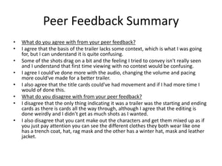 Peer Feedback Summary
• What do you agree with from your peer feedback?
• I agree that the basis of the trailer lacks some context, which is what I was going
for, but I can understand it is quite confusing.
• Some of the shots drag on a bit and the feeling I tried to convey isn't really seen
and I understand that first time viewing with no context would be confusing.
• I agree I could've done more with the audio, changing the volume and pacing
more could've made for a better trailer.
• I also agree that the title cards could've had movement and if I had more time I
would of done this.
• What do you disagree with from your peer feedback?
• I disagree that the only thing indicating it was a trailer was the starting and ending
cards as there is cards all the way through, although I agree that the editing is
done weirdly and I didn’t get as much shots as I wanted.
• I also disagree that you cant make out the characters and get them mixed up as if
you just pay attention you can see the different clothes they both wear like one
has a trench coat, hat, rag mask and the other has a winter hat, mask and leather
jacket.
 