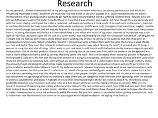 Research
• For my research, I believe I examined each of my existing products to an extent where you can clearly see how each one would be
influencing my project. Firstly, I examined the mad max fury road trailer to see what aspects of it I could incorporate into my trailer. I
mentioned the colour grading, which I wanted to get right, to really convey that the world is suffering. Another thing I focused on is the
title cards that were used in the trailer, I needed these to show that it was a trailer I was making, but I also though they worked really well
with the music playing, and it gave the trailer a hysterical, self aware atmosphere. I think could of focused more on the aspects I wanted
to use from the trailer, but I was more attentive to the whole production, and If I were to do this again or had more time, maybe I could've
done a more thorough research that will actually help me in my project, although I did breakdown the trailer and I have used many aspects
from it, including shot types and the black screens which have a cool effect with music. A big aspect I wanted to incorporate was a noir
style or really low saturated to give off the look of a baron earth, I was influenced by the black mirror episode "metalhead", which gave me
n insight into the fact you don’t need a cliché broken down building, city or town to convey to the audience that there has been an
apocalypse/extinction event. When conducting research, I checked out some armature films with the same theme to see what effects,
practical and digital, they used. One I chose to include as an existing product was called "among the ruins'', it included a lot of things I
wanted to show, but also a lot of things I didn’t want to, so I took what I could from it and it helped me decide how extravagant to go with
the costumes. One of the best products I found, which my panning shot at the start came from, with the smoke in the background was
from a movie adaptation from a book by Cormac McCarthy called "the road". The style is exactly what I wanted to present in daylight, or
the brightest it could be in the film with the weather, it'd still be a dull grey atmosphere, and with wide shots of cities and with some other
shots the atmosphere is extremely dark. Even without any context of this film its still a cliché broken down city, although it clearly shows
the amount of soot and dying life which other media neglects to mention. Overall, my products are chosen well and fit perfectly in the
genre in which I wanted to take influence from. In my audience research I showed how many people went to see mad max compare with
other action movies, but this quite hard to understand so I could of improved on that if given more time. I included a review from a film
critic who was reviewing mad max, this helped me to see what other peoples insights on the film were and his advice for improvement. I
also researched the age ratings of films and included a table where you can categorise what films have what age ratings with the amount
of violence, adult themes and blood. A highlight of this is when I mentioned that in the kill bill trailer, to keep it PG, the editors colour
graded the blood on Uma Thurman's suit to be more of a dark brown which was an interesting technique to consider. After this, my
research consisted of examining two trailers and my practical research. The two trailers were speed, from 1994 and john wick, from 2014.
Both included Keanu Reaves in an action movie, I did this to compare how much trailers have changed, and what techniques the directors
of trailers nowadays use to entice the audience to watch the movie. My practical research consisted of colour grading some photos I took
to make them look like the world is in some sort of apocalypse which helped me decide the styling of my final cut.
 