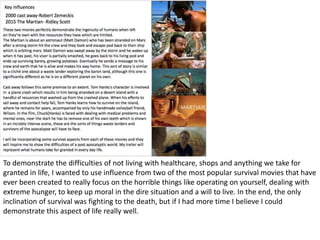 To demonstrate the difficulties of not living with healthcare, shops and anything we take for
granted in life, I wanted to use influence from two of the most popular survival movies that have
ever been created to really focus on the horrible things like operating on yourself, dealing with
extreme hunger, to keep up moral in the dire situation and a will to live. In the end, the only
inclination of survival was fighting to the death, but if I had more time I believe I could
demonstrate this aspect of life really well.
 