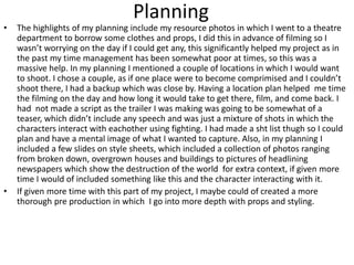 Planning
• The highlights of my planning include my resource photos in which I went to a theatre
department to borrow some clothes and props, I did this in advance of filming so I
wasn’t worrying on the day if I could get any, this significantly helped my project as in
the past my time management has been somewhat poor at times, so this was a
massive help. In my planning I mentioned a couple of locations in which I would want
to shoot. I chose a couple, as if one place were to become comprimised and I couldn’t
shoot there, I had a backup which was close by. Having a location plan helped me time
the filming on the day and how long it would take to get there, film, and come back. I
had not made a script as the trailer I was making was going to be somewhat of a
teaser, which didn’t include any speech and was just a mixture of shots in which the
characters interact with eachother using fighting. I had made a sht list thugh so I could
plan and have a mental image of what I wanted to capture. Also, in my planning I
included a few slides on style sheets, which included a collection of photos ranging
from broken down, overgrown houses and buildings to pictures of headlining
newspapers which show the destruction of the world for extra context, if given more
time I would of included something like this and the character interacting with it.
• If given more time with this part of my project, I maybe could of created a more
thorough pre production in which I go into more depth with props and styling.
 