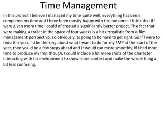 Time Management
In this project I believe I managed my time quite well, everything has been
completed on time and I have been mostly happy with the outcome. I think that if I
were given more time I could of created a significantly better project. The fact that
were making a trailer in the space of four weeks is a bit unrealistic from a film
management perspective, so obviously its going to be hard to get right. So If I were to
redo this year, I'd be thinking about what I want to do for my FMP at the start of the
year, then you'd be a few steps ahead and it would run more smoothly. If I had more
time to produce my fmp though, I could include a lot more shots of the character
interacting with his environment to show more context and make the whole thing a
bit less confusing.
 