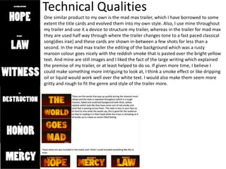 Technical Qualities
One similar product to my own is the mad max trailer, which I have borrowed to some
extent the title cards and evolved them into my own style. Also, I use mine throughout
my trailer and use it a device to structure my trailer, whereas in the trailer for mad max
they are used half way through where the trailer changes tone to a fast paced classical
song(dies irae) and these cards are shown in-between a few shots for less than a
second. In the mad max trailer the editing of the background which was a rusty
maroon colour goes nicely with the reddish smoke that is pasted over the bright yellow
text. And mine are still images and I liked the fact of the large writing which explained
the premise of my trailer, or at least helped to do so. If given more time, I believe I
could make something more intriguing to look at, I think a smoke effect or like dripping
oil or liquid would work well over the white text. I would also make them seem more
gritty and rough to fit the genre and style of the trailer more.
 