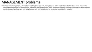 MANAGEMENT problems
In terms of time management, I planned and used my time very well, mainly because of the production schedule that I made. I found this
project easier compared to other projects in terms of managing my time as the production schedule gave me a good idea on what to do on
certain days and weeks as well as it being flexible, such as if I was behind on something I could push it out a bit.
 
