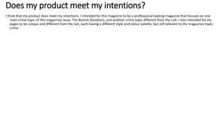 Does my product meet my intentions?
I think that my product does meet my intentions. I intended for this magazine to be a professional looking magazine that focuses on one
main crime topic of this magazines issue, The Branch Davidians, and another crime topic different from the cult. I also intended for my
pages to be unique and different from the last, each having a different style and colour palette, but still relevant to the magazines topic,
crime.
 