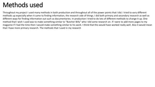 Methods used
Throughout my project I used many methods in both production and throughout all of the power points that I did. I tried to vary different
methods up especially when it came to finding information, the research side of things. I did both primary and secondary research as well as
different ways for finding information out such as documentaries. In production I tried to do lots of different methods to change it up. One
method that I wish I used was to make something similar to “Butcher Billy” who I did some research on. If I were to add more pages to my
magazine if I had the time then I would make something similar to his work. I think that this would have worked really well. Also it would mean
that I have more primary research. The methods that I used in my research
 