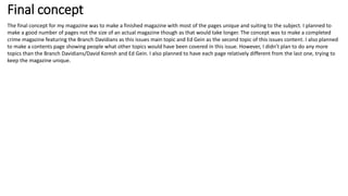 Final concept
The final concept for my magazine was to make a finished magazine with most of the pages unique and suiting to the subject. I planned to
make a good number of pages not the size of an actual magazine though as that would take longer. The concept was to make a completed
crime magazine featuring the Branch Davidians as this issues main topic and Ed Gein as the second topic of this issues content. I also planned
to make a contents page showing people what other topics would have been covered in this issue. However, I didn’t plan to do any more
topics than the Branch Davidians/David Koresh and Ed Gein. I also planned to have each page relatively different from the last one, trying to
keep the magazine unique.
 