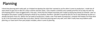 Planning
I think that planning went really well, as it helped me develop the style that I wanted to use for when it came to production. I made lots of
style sheets to give me an idea of a colour scheme and font styles. I also created a schedule and a weekly priorities list to help me with my
time keeping which I have struggled with in the past. I think that this helped massively and I ended up being way ahead of schedule. Later on
throughout the project I ended up being far ahead of my schedule, therefore I decided it would be best for me to stop following my plan as I
already had done most of it. Before the last week of production I made a new ‘final week of production’ schedule that helped me know what
to do in the final week and what day to do what. Overall I think that planning went very well, and I didn’t really have any problems with
planning, as I have learnt from past project mistakes, when it came to planning.
 