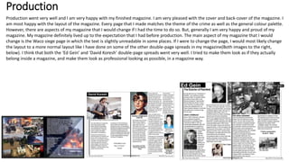 Production
Production went very well and I am very happy with my finished magazine. I am very pleased with the cover and back-cover of the magazine. I
am most happy with the layout of the magazine. Every page that I made matches the theme of the crime as well as the general colour palette.
However, there are aspects of my magazine that I would change if I had the time to do so. But, generally I am very happy and proud of my
magazine. My magazine definitely lived up to the expectation that I had before production. The main aspect of my magazine that I would
change is the Waco siege page in which the text is slightly unreadable in some places. If I were to change the page, I would most likely change
the layout to a more normal layout like I have done on some of the other double-page spreads in my magazine(Both images to the right,
below). I think that both the ‘Ed Gein’ and ‘David Koresh’ double-page spreads went very well. I tried to make them look as if they actually
belong inside a magazine, and make them look as professional looking as possible, in a magazine way.
 