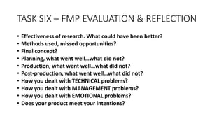 TASK SIX – FMP EVALUATION & REFLECTION
• Effectiveness of research. What could have been better?
• Methods used, missed opportunities?
• Final concept?
• Planning, what went well…what did not?
• Production, what went well…what did not?
• Post-production, what went well…what did not?
• How you dealt with TECHNICAL problems?
• How you dealt with MANAGEMENT problems?
• How you dealt with EMOTIONAL problems?
• Does your product meet your intentions?
 