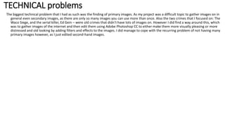 TECHNICAL problems
The biggest technical problem that I had as such was the finding of primary images. As my project was a difficult topic to gather images on in
general even secondary images, as there are only so many images you can use more than once. Also the two crimes that I focused on: The
Waco Siege, and the serial killer, Ed Gein – were old crimes that didn’t have lots of images on. However I did find a way around this, which
was to gather images of the internet and then edit them using Adobe Photoshop CC to either make them more visually pleasing or more
distressed and old looking by adding filters and effects to the images. I did manage to cope with the recurring problem of not having many
primary images however, as I just edited second-hand images.
 