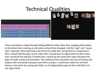 Technical Qualities
These animations I made through finding different letter fonts then cropping them down
to the letters then creating an animation where they changed, I did the "ego" and "nascar
aloe" seperatly. They both took a lot of time to make then saving them in a png format
then I would add the png's to the video then I would have to adjust them on the screen,
and I would let the png last 5 frames then I would do the same then copy and paste the
png's to make a loop and animation. The making of this aniamtion was very annoying and
tiedous with constantly having to save them as png's, I could have made the animtion
process a lot easier by saving each letter as an independent png and then add them so I
can adjust them.
 