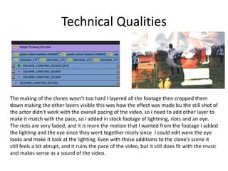 Technical Qualities
The making of the clones wasn't too hard I layered all the footage then cropped them
down making the other layers visible this was how the effect was made bu the still shot of
the actor didn't work with the overall pacing of the video, so I need to add other layer to
make it match with the pace, so I added in stock footage of lightning, riots and an eye.
The riots are very faded, and it is more the motion that I wanted from the footage I added
the lighting and the eye since they went together nicely since I could edit were the eye
looks and make it look at the lighting. Even with these additions to the clone's scene it
still feels a bit abrupt, and it ruins the pace of the video, but it still does fit with the music
and makes sense as a sound of the video.
 