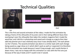 Technical Qualities
This is the first and second animation of the video, I made the first animation by
taking a frame of the silhouette of my actor and in then taking different faces then
overlaying it over the silhouette then taken the random magazine font I made the
word fear, and I did this in photoshop and saved each change as a jpg to then later
add into premier pro it was relatively easy since it was already done, I let each photo
run for 5 frames. The second animation was done in a similar style with each change
being saved as a jpg I drew on it which didn't work as well as I expected it to therefore
the first animation was made because it wasn't long enough, and I could shorten it
down more, I was not as happy with this animation as I was with the first one just
because of the way it looks and if I could re do it I would.
1st
2nd
 
