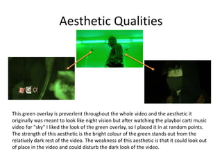 Aesthetic Qualities
This green overlay is preverlent throughout the whole video and the aesthetic it
originally was meant to look like night vision but after watching the playboi carti music
video for "sky" I liked the look of the green overlay, so I placed it in at random points.
The strength of this aesthetic is the bright colour of the green stands out from the
relatively dark rest of the video. The weakness of this aesthetic is that it could look out
of place in the video and could disturb the dark look of the video.
 