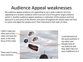 Audience Appeal weaknesses
My audience appeal weakness are appealling to not a wide auidence and only
appealing to a ceratain auidence which cuts out a lot of the genre target auidence
which is. Another audience appeal weakness is stylisation of the product and how
obscure it is and some of the themes and styles throughout the whole video are hard
to notice and digest for people aren't that interested in that style of video.
I didn't make any
other part of the
video not have the
actor as the only
focus of the video
I used elements of
the punk aesthetic in
my video even
though most of
my audience said
they didn't like it or
were indifferent to it
There wasn't many
slow moments
 
