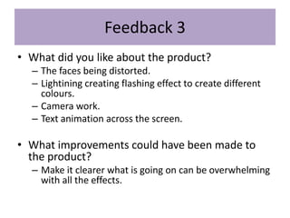Feedback 3
• What did you like about the product?
– The faces being distorted.
– Lightining creating flashing effect to create different
colours.
– Camera work.
– Text animation across the screen.
• What improvements could have been made to
the product?
– Make it clearer what is going on can be overwhelming
with all the effects.
 