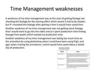 Time Management weaknesses
A weakness of my time management was at the start of getting footage not
checking the footage for the cloning effect which meant it had to be retaken
but if I reviewed the footage after getting it then it would have saved time.
Another weakness of my time management was not getting stock footage
that I would want to go into the video and so I spent production time finding
footage from pexels which wasted my production time.
Another weakness of my time management was taking too much time on
the animation by using photoshop when I could have been using Png's and
jpg's when making the animations I which would have saved about a whole
day of production.
 