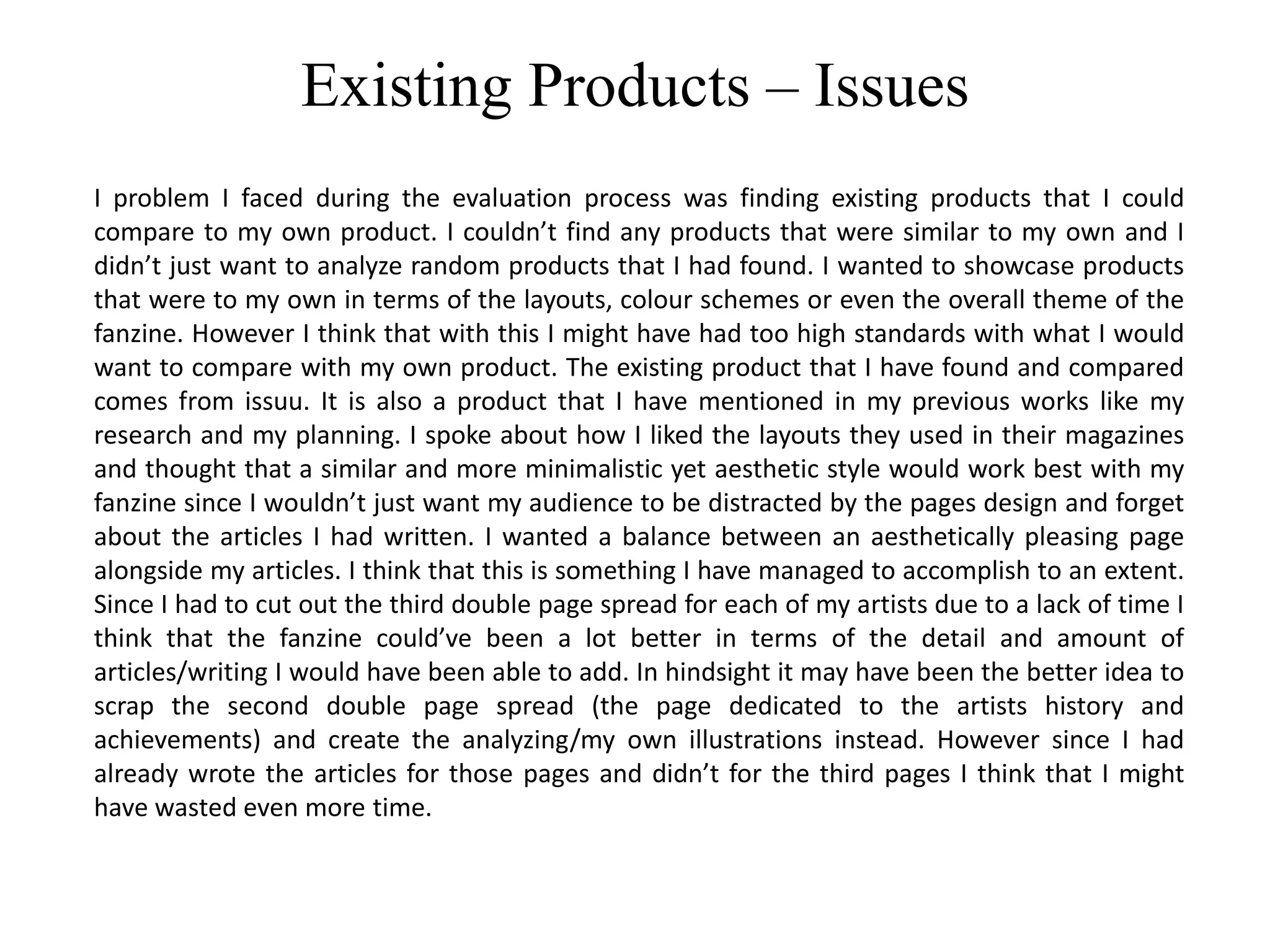 Existing Products – Issues
I problem I faced during the evaluation process was finding existing products that I could
compare to my own product. I couldn’t find any products that were similar to my own and I
didn’t just want to analyze random products that I had found. I wanted to showcase products
that were to my own in terms of the layouts, colour schemes or even the overall theme of the
fanzine. However I think that with this I might have had too high standards with what I would
want to compare with my own product. The existing product that I have found and compared
comes from issuu. It is also a product that I have mentioned in my previous works like my
research and my planning. I spoke about how I liked the layouts they used in their magazines
and thought that a similar and more minimalistic yet aesthetic style would work best with my
fanzine since I wouldn’t just want my audience to be distracted by the pages design and forget
about the articles I had written. I wanted a balance between an aesthetically pleasing page
alongside my articles. I think that this is something I have managed to accomplish to an extent.
Since I had to cut out the third double page spread for each of my artists due to a lack of time I
think that the fanzine could’ve been a lot better in terms of the detail and amount of
articles/writing I would have been able to add. In hindsight it may have been the better idea to
scrap the second double page spread (the page dedicated to the artists history and
achievements) and create the analyzing/my own illustrations instead. However since I had
already wrote the articles for those pages and didn’t for the third pages I think that I might
have wasted even more time.
 