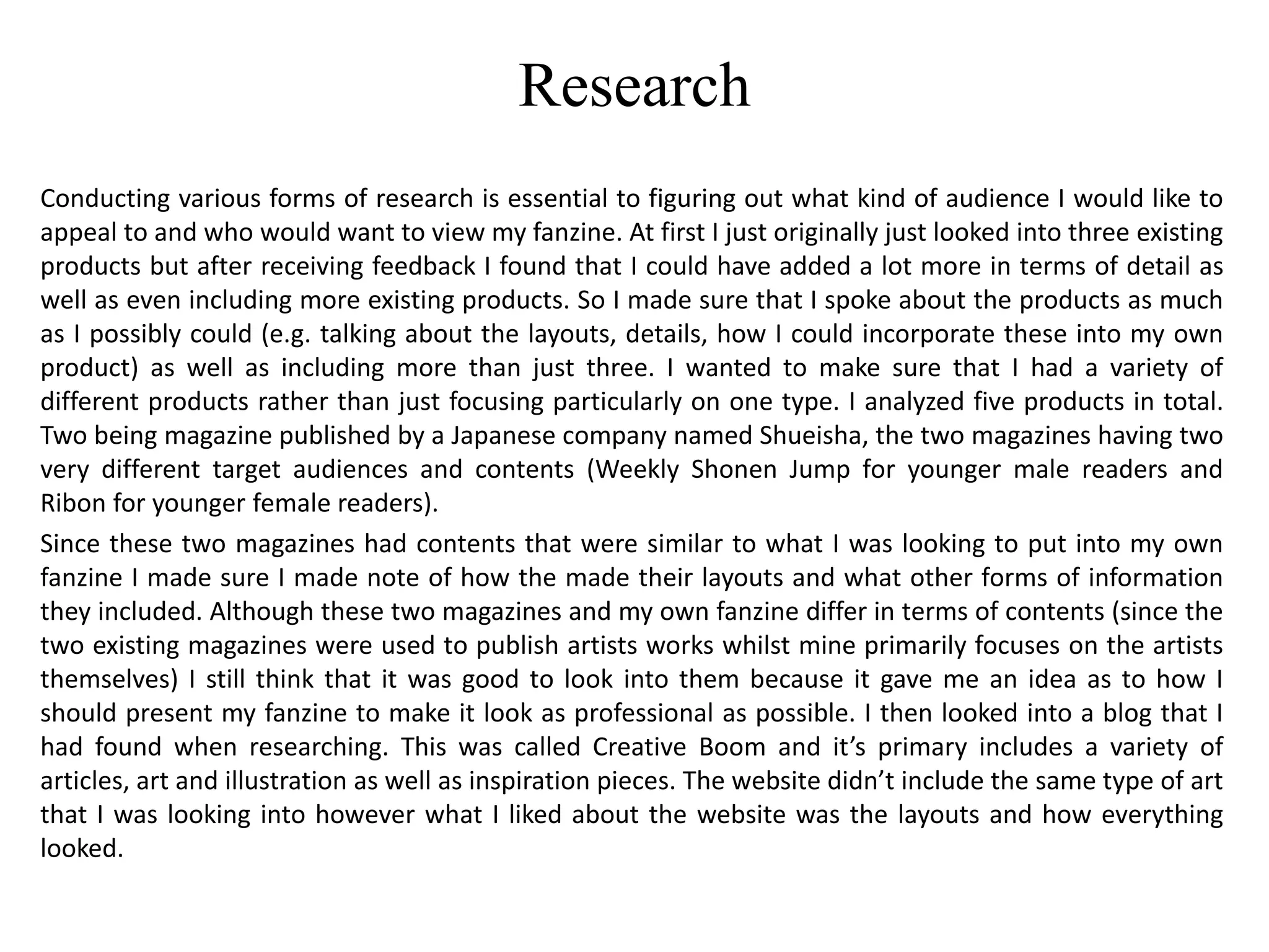 Research
Conducting various forms of research is essential to figuring out what kind of audience I would like to
appeal to and who would want to view my fanzine. At first I just originally just looked into three existing
products but after receiving feedback I found that I could have added a lot more in terms of detail as
well as even including more existing products. So I made sure that I spoke about the products as much
as I possibly could (e.g. talking about the layouts, details, how I could incorporate these into my own
product) as well as including more than just three. I wanted to make sure that I had a variety of
different products rather than just focusing particularly on one type. I analyzed five products in total.
Two being magazine published by a Japanese company named Shueisha, the two magazines having two
very different target audiences and contents (Weekly Shonen Jump for younger male readers and
Ribon for younger female readers).
Since these two magazines had contents that were similar to what I was looking to put into my own
fanzine I made sure I made note of how the made their layouts and what other forms of information
they included. Although these two magazines and my own fanzine differ in terms of contents (since the
two existing magazines were used to publish artists works whilst mine primarily focuses on the artists
themselves) I still think that it was good to look into them because it gave me an idea as to how I
should present my fanzine to make it look as professional as possible. I then looked into a blog that I
had found when researching. This was called Creative Boom and it’s primary includes a variety of
articles, art and illustration as well as inspiration pieces. The website didn’t include the same type of art
that I was looking into however what I liked about the website was the layouts and how everything
looked.
 