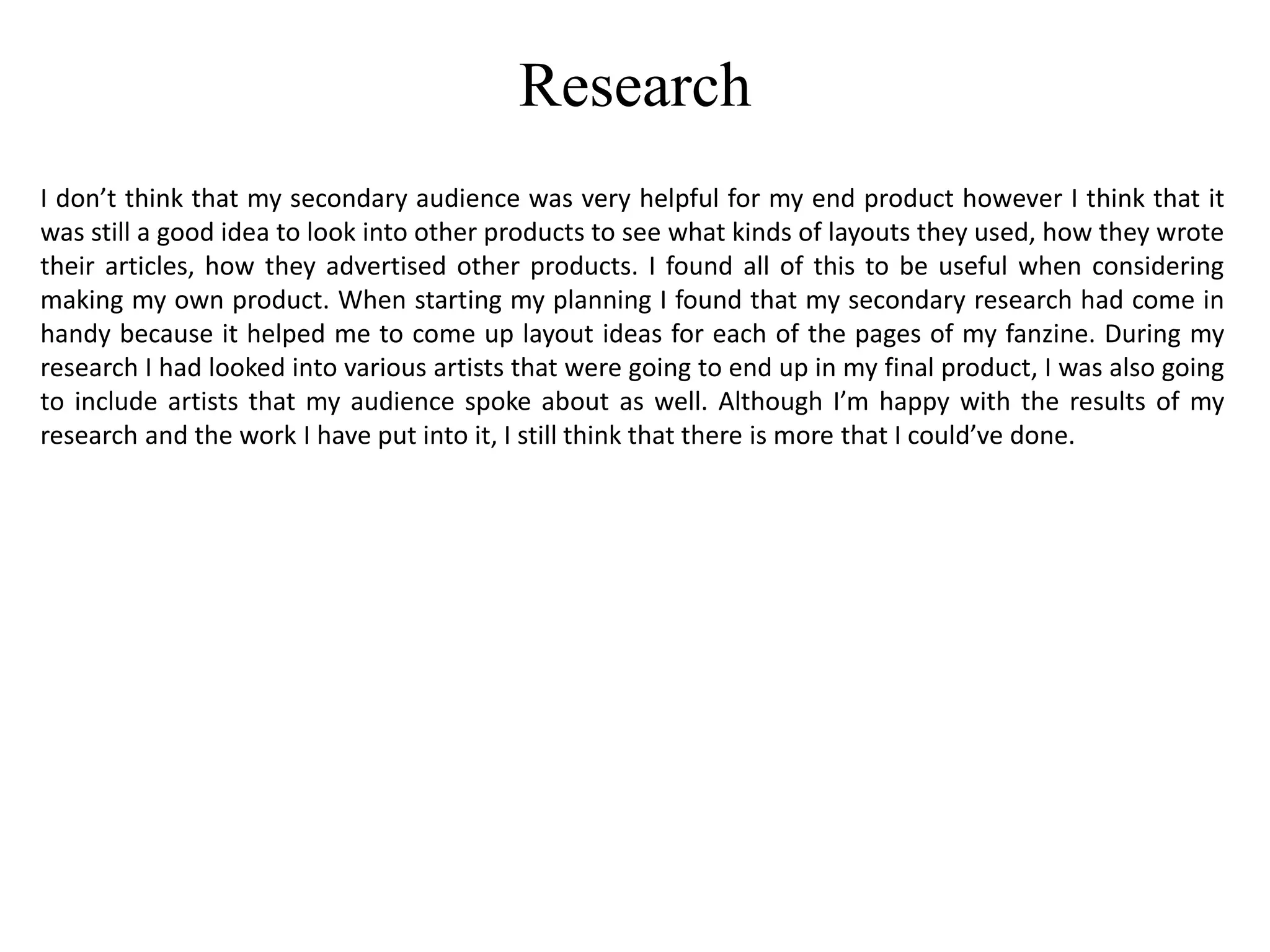 Research
I don’t think that my secondary audience was very helpful for my end product however I think that it
was still a good idea to look into other products to see what kinds of layouts they used, how they wrote
their articles, how they advertised other products. I found all of this to be useful when considering
making my own product. When starting my planning I found that my secondary research had come in
handy because it helped me to come up layout ideas for each of the pages of my fanzine. During my
research I had looked into various artists that were going to end up in my final product, I was also going
to include artists that my audience spoke about as well. Although I’m happy with the results of my
research and the work I have put into it, I still think that there is more that I could’ve done.
 