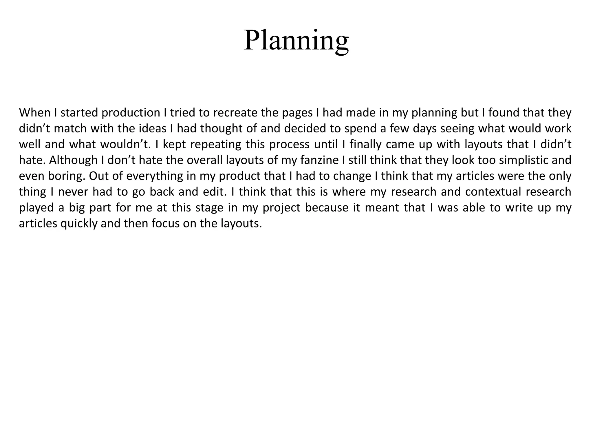 Planning
When I started production I tried to recreate the pages I had made in my planning but I found that they
didn’t match with the ideas I had thought of and decided to spend a few days seeing what would work
well and what wouldn’t. I kept repeating this process until I finally came up with layouts that I didn’t
hate. Although I don’t hate the overall layouts of my fanzine I still think that they look too simplistic and
even boring. Out of everything in my product that I had to change I think that my articles were the only
thing I never had to go back and edit. I think that this is where my research and contextual research
played a big part for me at this stage in my project because it meant that I was able to write up my
articles quickly and then focus on the layouts.
 