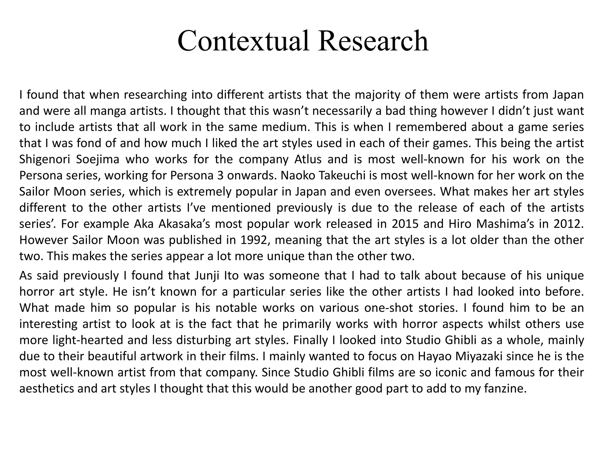 Contextual Research
I found that when researching into different artists that the majority of them were artists from Japan
and were all manga artists. I thought that this wasn’t necessarily a bad thing however I didn’t just want
to include artists that all work in the same medium. This is when I remembered about a game series
that I was fond of and how much I liked the art styles used in each of their games. This being the artist
Shigenori Soejima who works for the company Atlus and is most well-known for his work on the
Persona series, working for Persona 3 onwards. Naoko Takeuchi is most well-known for her work on the
Sailor Moon series, which is extremely popular in Japan and even oversees. What makes her art styles
different to the other artists I’ve mentioned previously is due to the release of each of the artists
series’. For example Aka Akasaka’s most popular work released in 2015 and Hiro Mashima’s in 2012.
However Sailor Moon was published in 1992, meaning that the art styles is a lot older than the other
two. This makes the series appear a lot more unique than the other two.
As said previously I found that Junji Ito was someone that I had to talk about because of his unique
horror art style. He isn’t known for a particular series like the other artists I had looked into before.
What made him so popular is his notable works on various one-shot stories. I found him to be an
interesting artist to look at is the fact that he primarily works with horror aspects whilst others use
more light-hearted and less disturbing art styles. Finally I looked into Studio Ghibli as a whole, mainly
due to their beautiful artwork in their films. I mainly wanted to focus on Hayao Miyazaki since he is the
most well-known artist from that company. Since Studio Ghibli films are so iconic and famous for their
aesthetics and art styles I thought that this would be another good part to add to my fanzine.
 