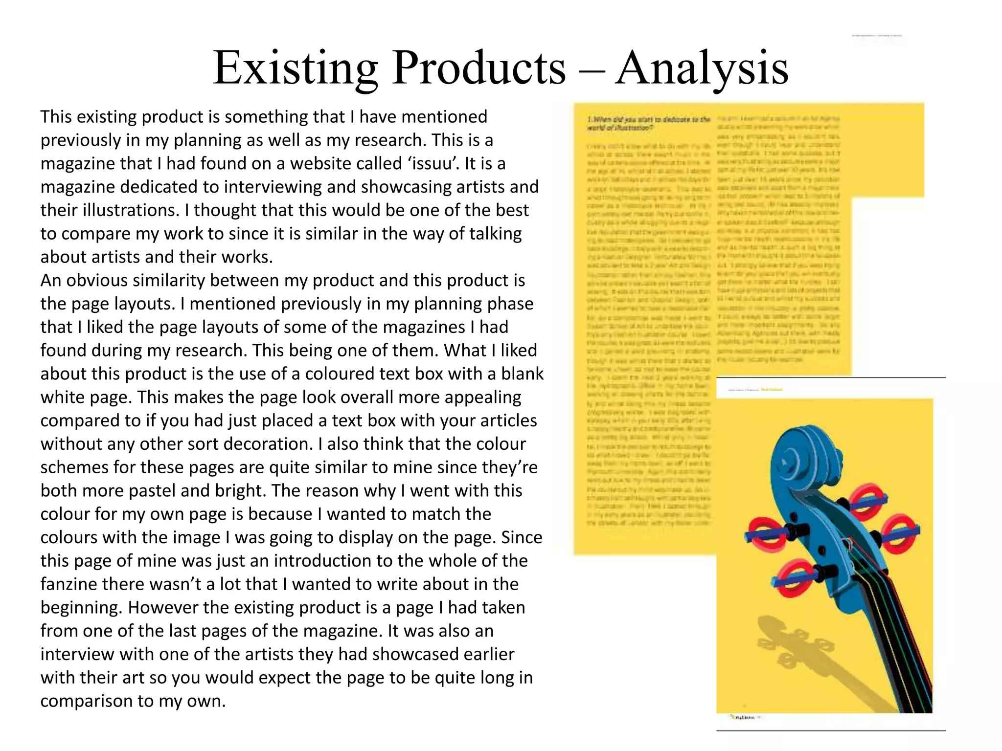 Existing Products – Analysis
This existing product is something that I have mentioned
previously in my planning as well as my research. This is a
magazine that I had found on a website called ‘issuu’. It is a
magazine dedicated to interviewing and showcasing artists and
their illustrations. I thought that this would be one of the best
to compare my work to since it is similar in the way of talking
about artists and their works.
An obvious similarity between my product and this product is
the page layouts. I mentioned previously in my planning phase
that I liked the page layouts of some of the magazines I had
found during my research. This being one of them. What I liked
about this product is the use of a coloured text box with a blank
white page. This makes the page look overall more appealing
compared to if you had just placed a text box with your articles
without any other sort decoration. I also think that the colour
schemes for these pages are quite similar to mine since they’re
both more pastel and bright. The reason why I went with this
colour for my own page is because I wanted to match the
colours with the image I was going to display on the page. Since
this page of mine was just an introduction to the whole of the
fanzine there wasn’t a lot that I wanted to write about in the
beginning. However the existing product is a page I had taken
from one of the last pages of the magazine. It was also an
interview with one of the artists they had showcased earlier
with their art so you would expect the page to be quite long in
comparison to my own.
 