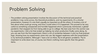 Problem Solving
◦ The problem solving presentation involves the discussion of the technical and practical
problems I may come across, the theoretical problems, and my experiments. It's a shorter
presentation, however it's one that's equally as important as all the others. It involves a lot of
lists about what could go wrong, and how I could solve it if it happened. This proved to be very
useful as something unexpected and horrible happened which I previously mentioned, a global
pandemic that stopped me from being able to go to college. My best area from this section was
my experiments. I did a lot that ended up helping me when production finally came along. As
you can see from the first experiment, there's a lot of similarties between it and my final podcast
logo, showing how my experiments came into use. My biggest weakness with this presentation
is my technical problems. Although I have a lot on there, thy're all generic problems. Thy're
important to write down too, of course, but there's nothing more specific than the generic
items.
 