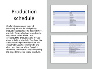 Production
schedule
My planning document covered
everything. I had a detailed generic
production schedule and a detailed shoot
schedule. These schedules helped me to
keep on track with where I was
throughout the production and if I was
ahead or behind schedule. The shoot day
schedule was imperative as I knew the
times that I was shooting from till and
what I was shooting when. Overall, It
helped me keep on track with everything
and helped me keep a strong structure.
 