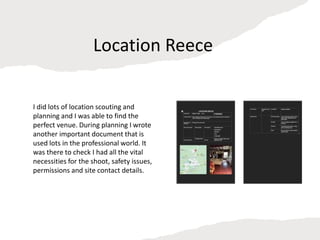 Location Reece
I did lots of location scouting and
planning and I was able to find the
perfect venue. During planning I wrote
another important document that is
used lots in the professional world. It
was there to check I had all the vital
necessities for the shoot, safety issues,
permissions and site contact details.
 