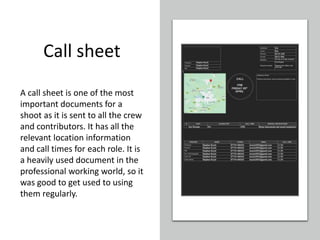 Call sheet
A call sheet is one of the most
important documents for a
shoot as it is sent to all the crew
and contributors. It has all the
relevant location information
and call times for each role. It is
a heavily used document in the
professional working world, so it
was good to get used to using
them regularly.
 