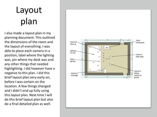 Layout
plan
I also made a layout plan in my
planning document. This outlined
the dimensions of the room and
the layout of everything. I was
able to place each camera in a
position, label where the lighting
was, pin where my desk was and
any other things that needed
highlighting. I did however have a
negative to this plan. I did this
brief layout plan very early on,
before I was certain on the
location. A few things changed
and I didn’t end up fully using
this layout plan. Next time I will
do this brief layout plan but also
do a final detailed plan as well.
 