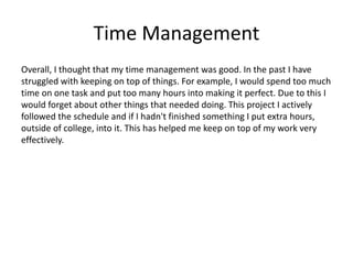 Time Management
Overall, I thought that my time management was good. In the past I have
struggled with keeping on top of things. For example, I would spend too much
time on one task and put too many hours into making it perfect. Due to this I
would forget about other things that needed doing. This project I actively
followed the schedule and if I hadn't finished something I put extra hours,
outside of college, into it. This has helped me keep on top of my work very
effectively.
 