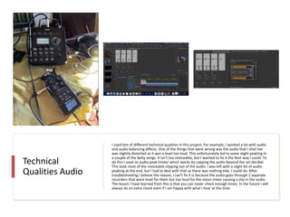 Technical
Qualities Audio
I used lots of different technical qualities in this project. For example, I worked a lot with audio
and audio balancing effects. One of the things that went wrong was the audio that I shot live
was slightly distorted as it was a level too loud. This unfortunately led to some slight peaking in
a couple of the belty songs. It isn't too noticeable, but I wanted to fix it the best way I could. To
do this I used an audio peak limiter which works by capping the audio beyond the set decibel.
This took most of the noticeable clipping out of the audio. I was left with a slight bit of audio
peaking at the end, but I had to deal with that as there was nothing else, I could do. After
troubleshooting I believe the reason, I can't fix it is because the audio goes through 2 separate
recorders that were level for them but too loud for the vision mixer causing a clip in the audio.
The lesson I have learned from this is that you can never check enough times. In the future I will
always do an extra check even if I am happy with what I hear at the time.
 