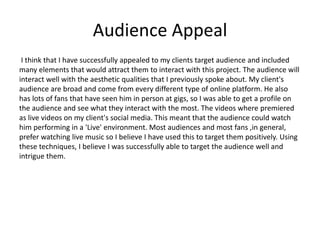 Audience Appeal
I think that I have successfully appealed to my clients target audience and included
many elements that would attract them to interact with this project. The audience will
interact well with the aesthetic qualities that I previously spoke about. My client's
audience are broad and come from every different type of online platform. He also
has lots of fans that have seen him in person at gigs, so I was able to get a profile on
the audience and see what they interact with the most. The videos where premiered
as live videos on my client's social media. This meant that the audience could watch
him performing in a 'Live' environment. Most audiences and most fans ,in general,
prefer watching live music so I believe I have used this to target them positively. Using
these techniques, I believe I was successfully able to target the audience well and
intrigue them.
 