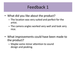 Feedback 1
• What did you like about the product?
– The location was very suited and perfect for the
artist.
– The camera angles worked very well and look very
nice.
• What improvements could have been made to
the product?
– Maybe some minor attention to sound
design and peaking.
 