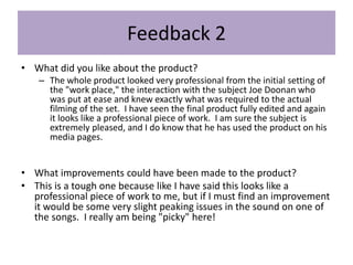 Feedback 2
• What did you like about the product?
– The whole product looked very professional from the initial setting of
the "work place," the interaction with the subject Joe Doonan who
was put at ease and knew exactly what was required to the actual
filming of the set. I have seen the final product fully edited and again
it looks like a professional piece of work. I am sure the subject is
extremely pleased, and I do know that he has used the product on his
media pages.
• What improvements could have been made to the product?
• This is a tough one because like I have said this looks like a
professional piece of work to me, but if I must find an improvement
it would be some very slight peaking issues in the sound on one of
the songs. I really am being "picky" here!
 
