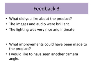 Feedback 3
• What did you like about the product?
• The images and audio were brilliant.
• The lighting was very nice and intimate.
• What improvements could have been made to
the product?
• I would like to have seen another camera
angle.
 