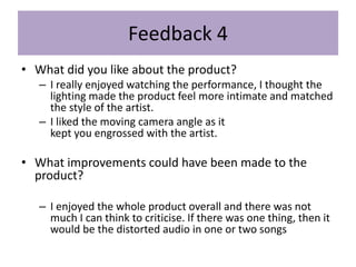 Feedback 4
• What did you like about the product?
– I really enjoyed watching the performance, I thought the
lighting made the product feel more intimate and matched
the style of the artist.
– I liked the moving camera angle as it
kept you engrossed with the artist.
• What improvements could have been made to the
product?
– I enjoyed the whole product overall and there was not
much I can think to criticise. If there was one thing, then it
would be the distorted audio in one or two songs
 