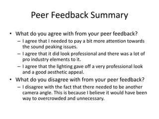 Peer Feedback Summary
• What do you agree with from your peer feedback?
– I agree that I needed to pay a bit more attention towards
the sound peaking issues.
– I agree that it did look professional and there was a lot of
pro industry elements to it.
– I agree that the lighting gave off a very professional look
and a good aesthetic appeal.
• What do you disagree with from your peer feedback?
– I disagree with the fact that there needed to be another
camera angle. This is because I believe it would have been
way to overcrowded and unnecessary.
 