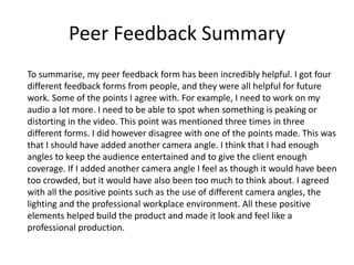Peer Feedback Summary
To summarise, my peer feedback form has been incredibly helpful. I got four
different feedback forms from people, and they were all helpful for future
work. Some of the points I agree with. For example, I need to work on my
audio a lot more. I need to be able to spot when something is peaking or
distorting in the video. This point was mentioned three times in three
different forms. I did however disagree with one of the points made. This was
that I should have added another camera angle. I think that I had enough
angles to keep the audience entertained and to give the client enough
coverage. If I added another camera angle I feel as though it would have been
too crowded, but it would have also been too much to think about. I agreed
with all the positive points such as the use of different camera angles, the
lighting and the professional workplace environment. All these positive
elements helped build the product and made it look and feel like a
professional production.
 