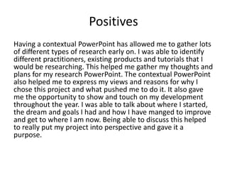 Positives
Having a contextual PowerPoint has allowed me to gather lots
of different types of research early on. I was able to identify
different practitioners, existing products and tutorials that I
would be researching. This helped me gather my thoughts and
plans for my research PowerPoint. The contextual PowerPoint
also helped me to express my views and reasons for why I
chose this project and what pushed me to do it. It also gave
me the opportunity to show and touch on my development
throughout the year. I was able to talk about where I started,
the dream and goals I had and how I have manged to improve
and get to where I am now. Being able to discuss this helped
to really put my project into perspective and gave it a
purpose.
 