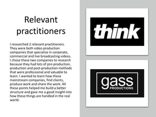 Relevant
practitioners
I researched 2 relevant practitioners.
They were both video production
companies that specialise in corporate,
commercial and live broadcasting videos.
I chose these two companies to research
because they had lots of pre-production,
production and post-production methods
that were professional and valuable to
learn. I wanted to learn how these
mainstream companies, find clients,
produce work and share the work. All
these points helped me build a better
structure and gave me a good insight into
how these things are handled in the real
world.
 