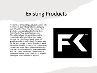Existing Products
I researched one existing product. It was an after
movie made by a video production company
called Final Kid Films. Final Kid Films is a film
production company based in Amsterdam,
Netherlands. They specialise in emotive
filmmaking all over the world. I wanted to
research the after movie that they made
because the video looked sleek, powerful,
visually sound and professional. The video was
for the Ultra festival in Miami America. It was a
live production which is one of the main reasons
I researched into it. I was able to see how they
operated around the festival, how they worked
with the crowds and what it takes to make a
production on that scale. I used lots of different
techniques from this video in my work.
 