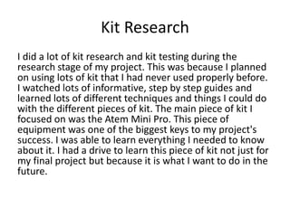 Kit Research
I did a lot of kit research and kit testing during the
research stage of my project. This was because I planned
on using lots of kit that I had never used properly before.
I watched lots of informative, step by step guides and
learned lots of different techniques and things I could do
with the different pieces of kit. The main piece of kit I
focused on was the Atem Mini Pro. This piece of
equipment was one of the biggest keys to my project's
success. I was able to learn everything I needed to know
about it. I had a drive to learn this piece of kit not just for
my final project but because it is what I want to do in the
future.
 