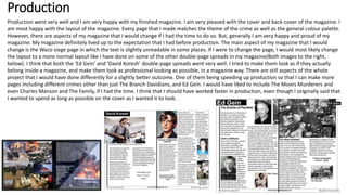 Production
Production went very well and I am very happy with my finished magazine. I am very pleased with the cover and back-cover of the magazine. I
am most happy with the layout of the magazine. Every page that I made matches the theme of the crime as well as the general colour palette.
However, there are aspects of my magazine that I would change if I had the time to do so. But, generally I am very happy and proud of my
magazine. My magazine definitely lived up to the expectation that I had before production. The main aspect of my magazine that I would
change is the Waco siege page in which the text is slightly unreadable in some places. If I were to change the page, I would most likely change
the layout to a more normal layout like I have done on some of the other double-page spreads in my magazine(Both images to the right,
below). I think that both the ‘Ed Gein’ and ‘David Koresh’ double-page spreads went very well. I tried to make them look as if they actually
belong inside a magazine, and make them look as professional looking as possible, in a magazine way. There are still aspects of the whole
project that I would have done differently for a slightly better outcome. One of them being speeding up production so that I can make more
pages including different crimes other than just The Branch Davidians, and Ed Gein. I would have liked to include The Moors Murderers and
even Charles Manson and The Family, if I had the time. I think that I should have worked faster in production, even though I originally said that
I wanted to spend as long as possible on the cover as I wanted it to look.
 