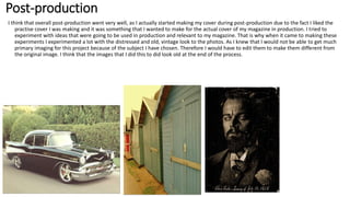 Post-production
I think that overall post-production went very well, as I actually started making my cover during post-production due to the fact I liked the
practise cover I was making and it was something that I wanted to make for the actual cover of my magazine in production. I tried to
experiment with ideas that were going to be used in production and relevant to my magazine. That is why when it came to making these
experiments I experimented a lot with the distressed and old, vintage look to the photos. As I knew that I would not be able to get much
primary imaging for this project because of the subject I have chosen. Therefore I would have to edit them to make them different from
the original image. I think that the images that I did this to did look old at the end of the process.
 